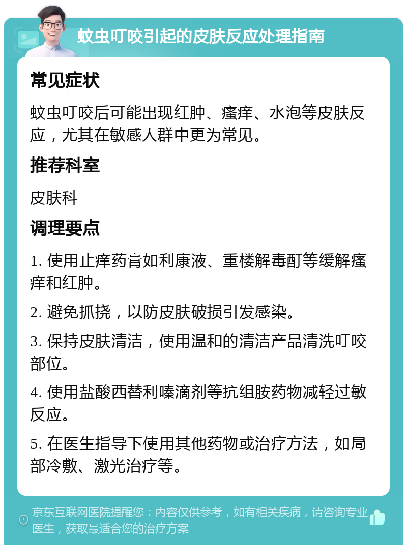 蚊虫叮咬引起的皮肤反应处理指南 常见症状 蚊虫叮咬后可能出现红肿、瘙痒、水泡等皮肤反应，尤其在敏感人群中更为常见。 推荐科室 皮肤科 调理要点 1. 使用止痒药膏如利康液、重楼解毒酊等缓解瘙痒和红肿。 2. 避免抓挠，以防皮肤破损引发感染。 3. 保持皮肤清洁，使用温和的清洁产品清洗叮咬部位。 4. 使用盐酸西替利嗪滴剂等抗组胺药物减轻过敏反应。 5. 在医生指导下使用其他药物或治疗方法，如局部冷敷、激光治疗等。