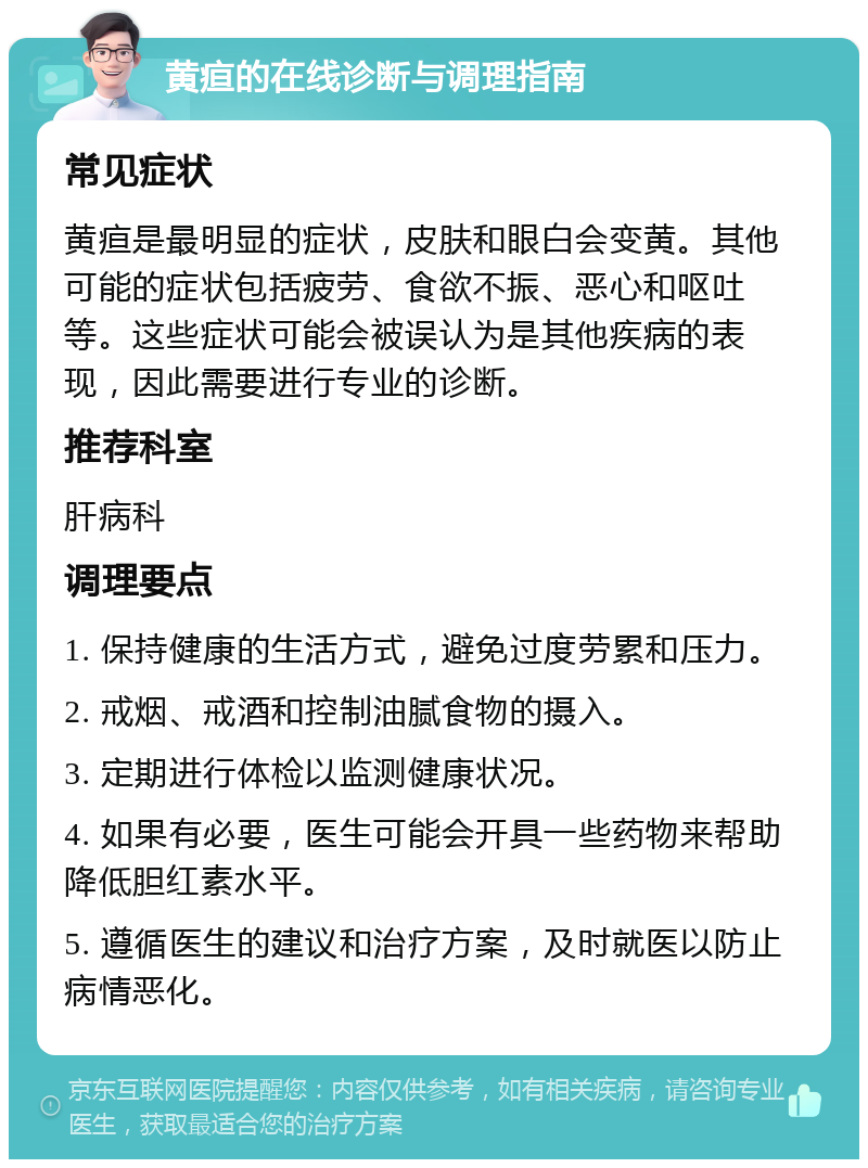 黄疸的在线诊断与调理指南 常见症状 黄疸是最明显的症状，皮肤和眼白会变黄。其他可能的症状包括疲劳、食欲不振、恶心和呕吐等。这些症状可能会被误认为是其他疾病的表现，因此需要进行专业的诊断。 推荐科室 肝病科 调理要点 1. 保持健康的生活方式，避免过度劳累和压力。 2. 戒烟、戒酒和控制油腻食物的摄入。 3. 定期进行体检以监测健康状况。 4. 如果有必要，医生可能会开具一些药物来帮助降低胆红素水平。 5. 遵循医生的建议和治疗方案，及时就医以防止病情恶化。