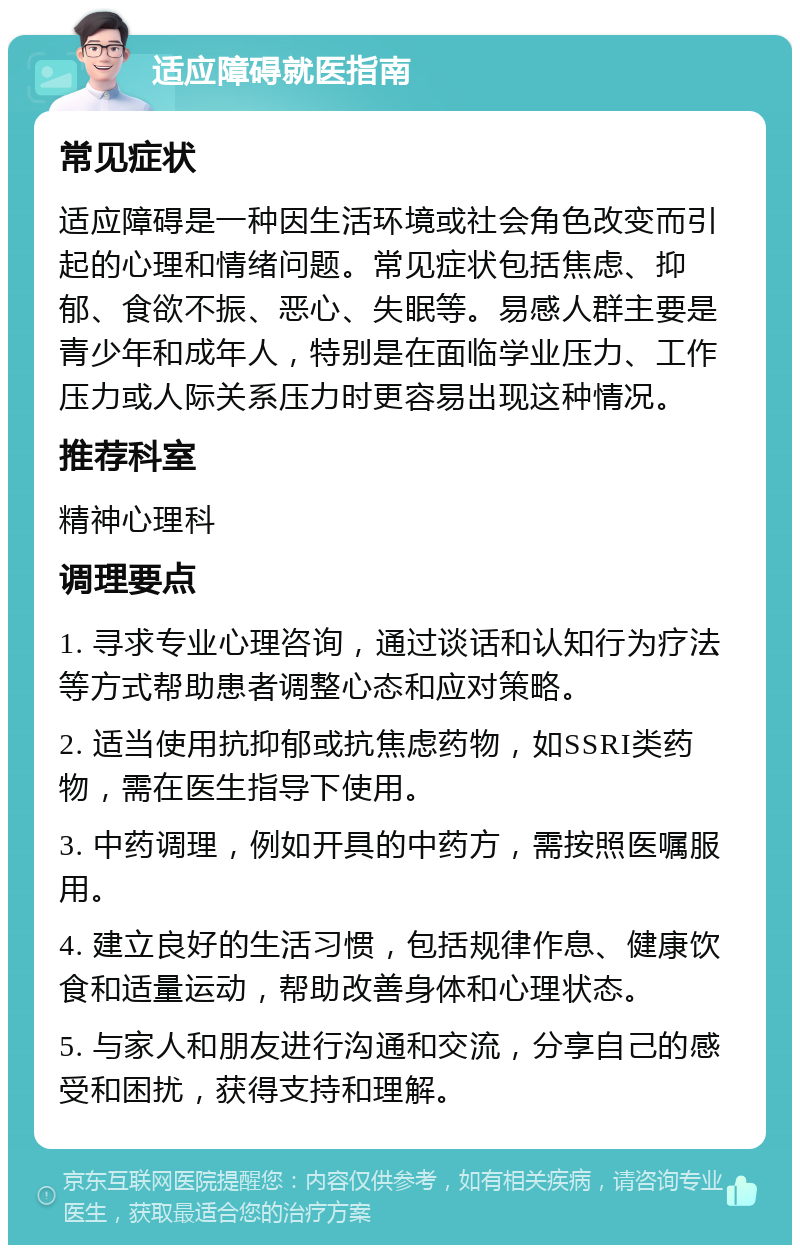 适应障碍就医指南 常见症状 适应障碍是一种因生活环境或社会角色改变而引起的心理和情绪问题。常见症状包括焦虑、抑郁、食欲不振、恶心、失眠等。易感人群主要是青少年和成年人，特别是在面临学业压力、工作压力或人际关系压力时更容易出现这种情况。 推荐科室 精神心理科 调理要点 1. 寻求专业心理咨询，通过谈话和认知行为疗法等方式帮助患者调整心态和应对策略。 2. 适当使用抗抑郁或抗焦虑药物，如SSRI类药物，需在医生指导下使用。 3. 中药调理，例如开具的中药方，需按照医嘱服用。 4. 建立良好的生活习惯，包括规律作息、健康饮食和适量运动，帮助改善身体和心理状态。 5. 与家人和朋友进行沟通和交流，分享自己的感受和困扰，获得支持和理解。