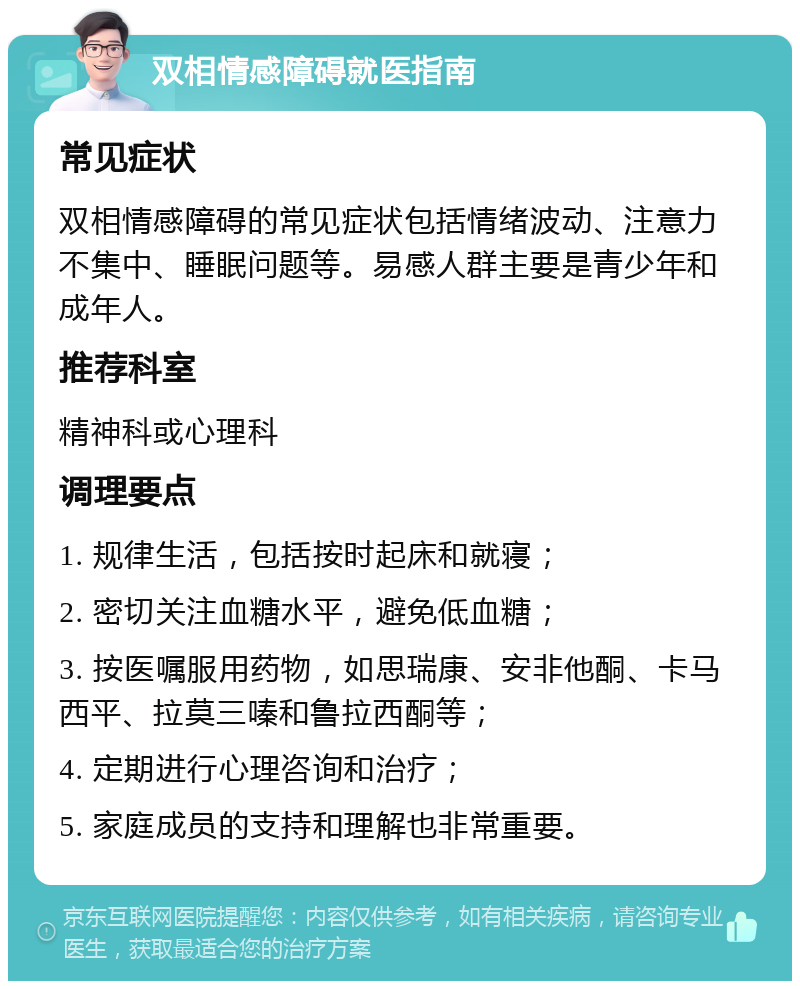 双相情感障碍就医指南 常见症状 双相情感障碍的常见症状包括情绪波动、注意力不集中、睡眠问题等。易感人群主要是青少年和成年人。 推荐科室 精神科或心理科 调理要点 1. 规律生活，包括按时起床和就寝； 2. 密切关注血糖水平，避免低血糖； 3. 按医嘱服用药物，如思瑞康、安非他酮、卡马西平、拉莫三嗪和鲁拉西酮等； 4. 定期进行心理咨询和治疗； 5. 家庭成员的支持和理解也非常重要。