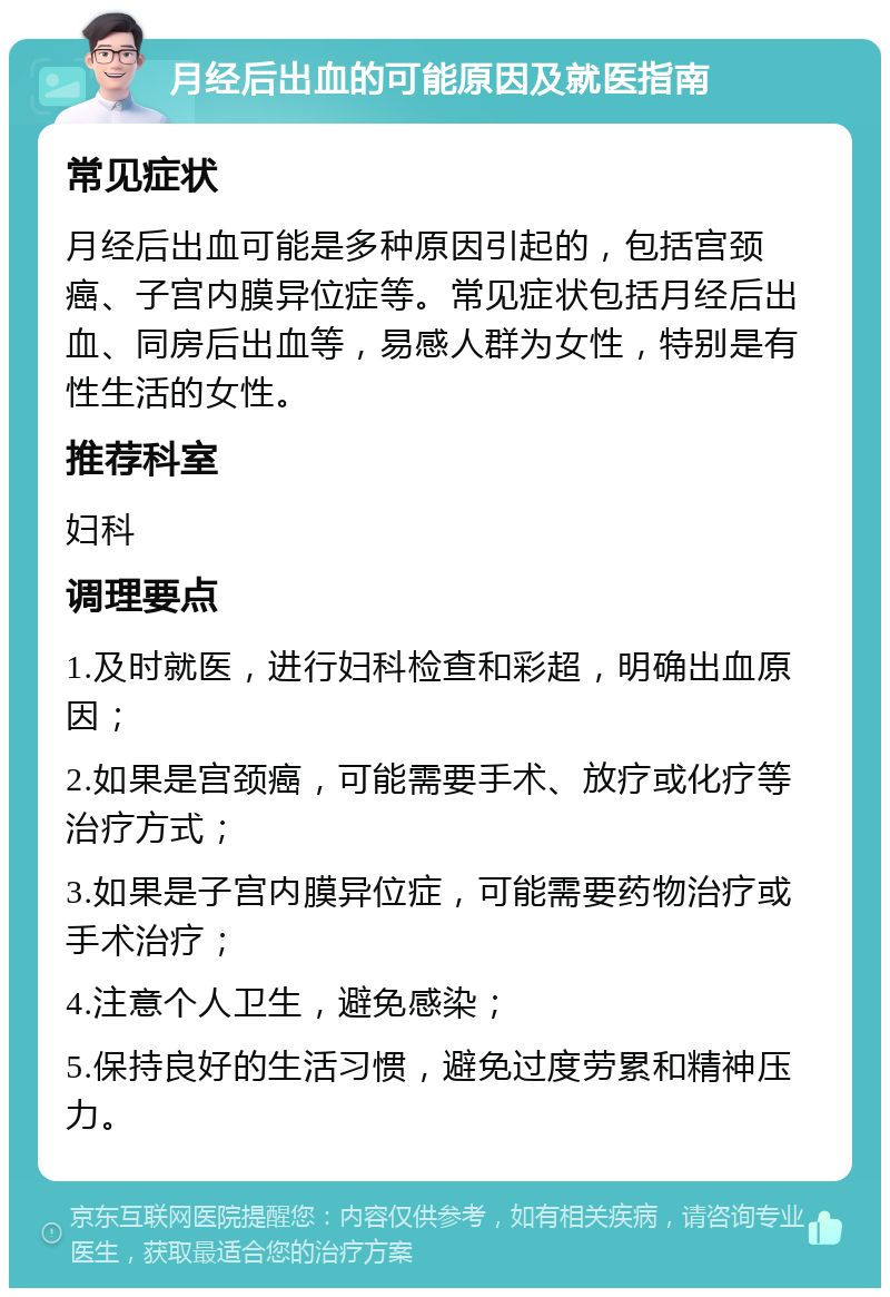 月经后出血的可能原因及就医指南 常见症状 月经后出血可能是多种原因引起的，包括宫颈癌、子宫内膜异位症等。常见症状包括月经后出血、同房后出血等，易感人群为女性，特别是有性生活的女性。 推荐科室 妇科 调理要点 1.及时就医，进行妇科检查和彩超，明确出血原因； 2.如果是宫颈癌，可能需要手术、放疗或化疗等治疗方式； 3.如果是子宫内膜异位症，可能需要药物治疗或手术治疗； 4.注意个人卫生，避免感染； 5.保持良好的生活习惯，避免过度劳累和精神压力。