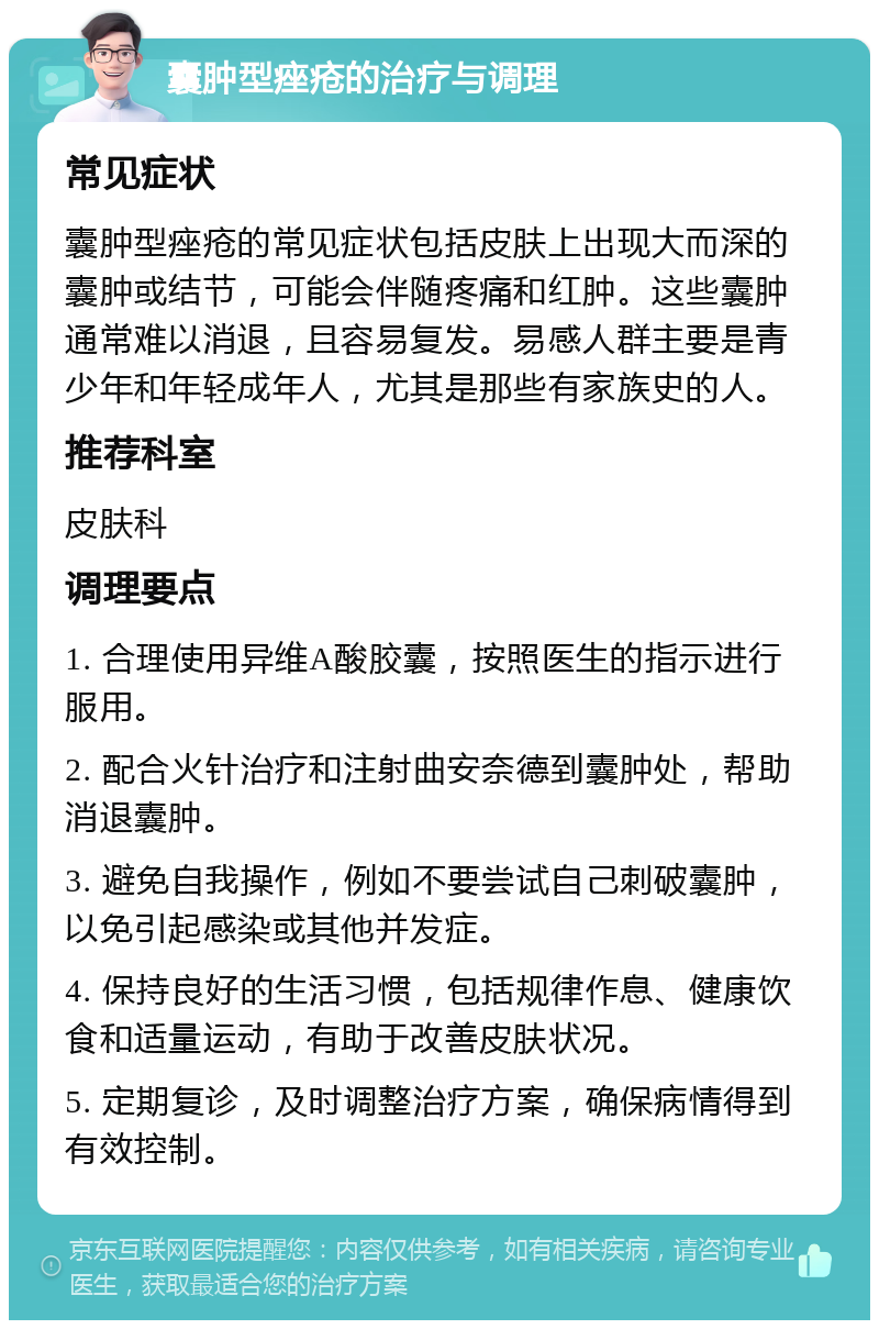 囊肿型痤疮的治疗与调理 常见症状 囊肿型痤疮的常见症状包括皮肤上出现大而深的囊肿或结节，可能会伴随疼痛和红肿。这些囊肿通常难以消退，且容易复发。易感人群主要是青少年和年轻成年人，尤其是那些有家族史的人。 推荐科室 皮肤科 调理要点 1. 合理使用异维A酸胶囊，按照医生的指示进行服用。 2. 配合火针治疗和注射曲安奈德到囊肿处，帮助消退囊肿。 3. 避免自我操作，例如不要尝试自己刺破囊肿，以免引起感染或其他并发症。 4. 保持良好的生活习惯，包括规律作息、健康饮食和适量运动，有助于改善皮肤状况。 5. 定期复诊，及时调整治疗方案，确保病情得到有效控制。