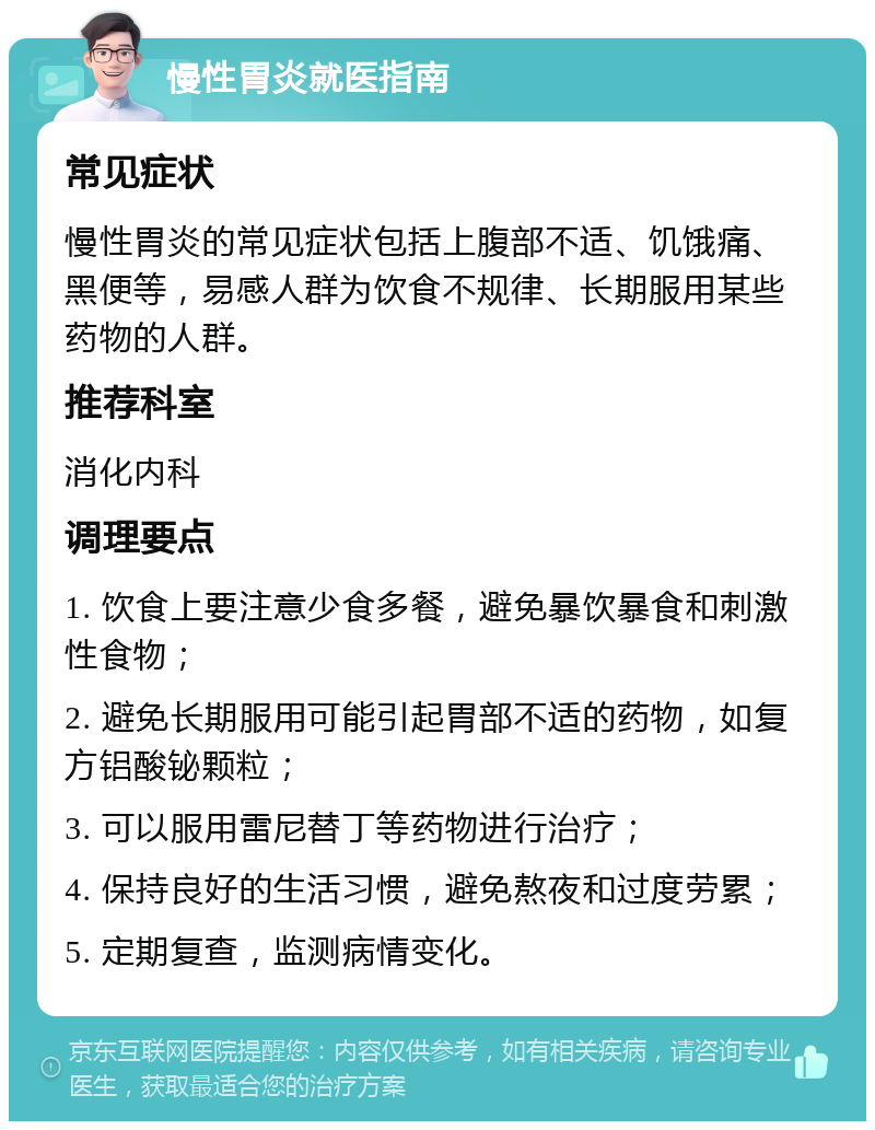 慢性胃炎就医指南 常见症状 慢性胃炎的常见症状包括上腹部不适、饥饿痛、黑便等，易感人群为饮食不规律、长期服用某些药物的人群。 推荐科室 消化内科 调理要点 1. 饮食上要注意少食多餐，避免暴饮暴食和刺激性食物； 2. 避免长期服用可能引起胃部不适的药物，如复方铝酸铋颗粒； 3. 可以服用雷尼替丁等药物进行治疗； 4. 保持良好的生活习惯，避免熬夜和过度劳累； 5. 定期复查，监测病情变化。