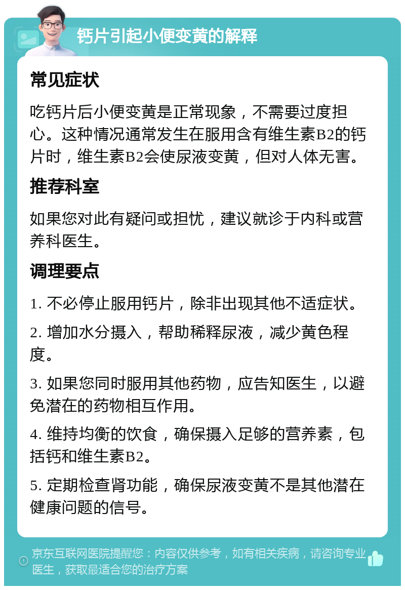 钙片引起小便变黄的解释 常见症状 吃钙片后小便变黄是正常现象，不需要过度担心。这种情况通常发生在服用含有维生素B2的钙片时，维生素B2会使尿液变黄，但对人体无害。 推荐科室 如果您对此有疑问或担忧，建议就诊于内科或营养科医生。 调理要点 1. 不必停止服用钙片，除非出现其他不适症状。 2. 增加水分摄入，帮助稀释尿液，减少黄色程度。 3. 如果您同时服用其他药物，应告知医生，以避免潜在的药物相互作用。 4. 维持均衡的饮食，确保摄入足够的营养素，包括钙和维生素B2。 5. 定期检查肾功能，确保尿液变黄不是其他潜在健康问题的信号。