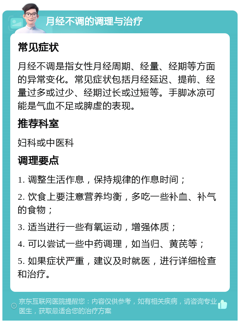 月经不调的调理与治疗 常见症状 月经不调是指女性月经周期、经量、经期等方面的异常变化。常见症状包括月经延迟、提前、经量过多或过少、经期过长或过短等。手脚冰凉可能是气血不足或脾虚的表现。 推荐科室 妇科或中医科 调理要点 1. 调整生活作息，保持规律的作息时间； 2. 饮食上要注意营养均衡，多吃一些补血、补气的食物； 3. 适当进行一些有氧运动，增强体质； 4. 可以尝试一些中药调理，如当归、黄芪等； 5. 如果症状严重，建议及时就医，进行详细检查和治疗。