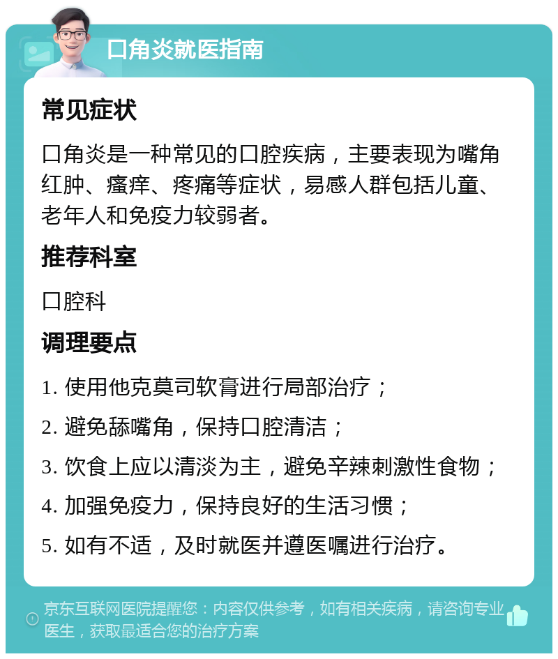 口角炎就医指南 常见症状 口角炎是一种常见的口腔疾病，主要表现为嘴角红肿、瘙痒、疼痛等症状，易感人群包括儿童、老年人和免疫力较弱者。 推荐科室 口腔科 调理要点 1. 使用他克莫司软膏进行局部治疗； 2. 避免舔嘴角，保持口腔清洁； 3. 饮食上应以清淡为主，避免辛辣刺激性食物； 4. 加强免疫力，保持良好的生活习惯； 5. 如有不适，及时就医并遵医嘱进行治疗。