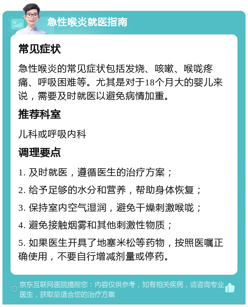 急性喉炎就医指南 常见症状 急性喉炎的常见症状包括发烧、咳嗽、喉咙疼痛、呼吸困难等。尤其是对于18个月大的婴儿来说，需要及时就医以避免病情加重。 推荐科室 儿科或呼吸内科 调理要点 1. 及时就医，遵循医生的治疗方案； 2. 给予足够的水分和营养，帮助身体恢复； 3. 保持室内空气湿润，避免干燥刺激喉咙； 4. 避免接触烟雾和其他刺激性物质； 5. 如果医生开具了地塞米松等药物，按照医嘱正确使用，不要自行增减剂量或停药。