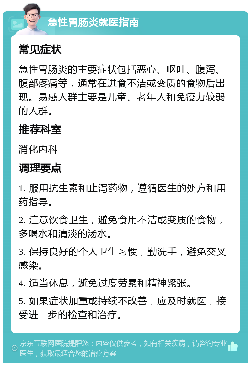 急性胃肠炎就医指南 常见症状 急性胃肠炎的主要症状包括恶心、呕吐、腹泻、腹部疼痛等，通常在进食不洁或变质的食物后出现。易感人群主要是儿童、老年人和免疫力较弱的人群。 推荐科室 消化内科 调理要点 1. 服用抗生素和止泻药物，遵循医生的处方和用药指导。 2. 注意饮食卫生，避免食用不洁或变质的食物，多喝水和清淡的汤水。 3. 保持良好的个人卫生习惯，勤洗手，避免交叉感染。 4. 适当休息，避免过度劳累和精神紧张。 5. 如果症状加重或持续不改善，应及时就医，接受进一步的检查和治疗。