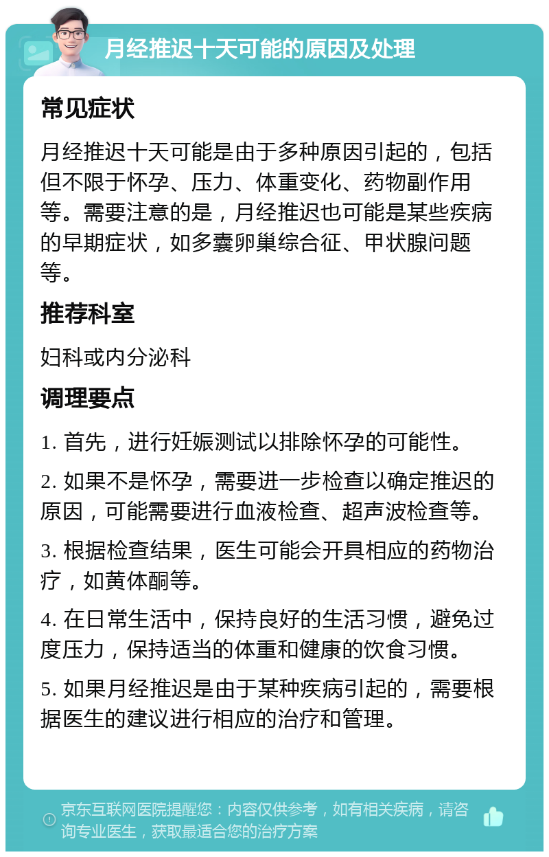 月经推迟十天可能的原因及处理 常见症状 月经推迟十天可能是由于多种原因引起的，包括但不限于怀孕、压力、体重变化、药物副作用等。需要注意的是，月经推迟也可能是某些疾病的早期症状，如多囊卵巢综合征、甲状腺问题等。 推荐科室 妇科或内分泌科 调理要点 1. 首先，进行妊娠测试以排除怀孕的可能性。 2. 如果不是怀孕，需要进一步检查以确定推迟的原因，可能需要进行血液检查、超声波检查等。 3. 根据检查结果，医生可能会开具相应的药物治疗，如黄体酮等。 4. 在日常生活中，保持良好的生活习惯，避免过度压力，保持适当的体重和健康的饮食习惯。 5. 如果月经推迟是由于某种疾病引起的，需要根据医生的建议进行相应的治疗和管理。