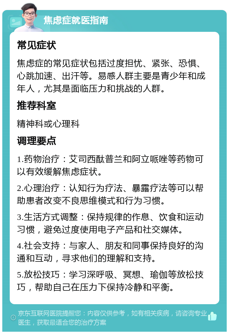 焦虑症就医指南 常见症状 焦虑症的常见症状包括过度担忧、紧张、恐惧、心跳加速、出汗等。易感人群主要是青少年和成年人，尤其是面临压力和挑战的人群。 推荐科室 精神科或心理科 调理要点 1.药物治疗：艾司西酞普兰和阿立哌唑等药物可以有效缓解焦虑症状。 2.心理治疗：认知行为疗法、暴露疗法等可以帮助患者改变不良思维模式和行为习惯。 3.生活方式调整：保持规律的作息、饮食和运动习惯，避免过度使用电子产品和社交媒体。 4.社会支持：与家人、朋友和同事保持良好的沟通和互动，寻求他们的理解和支持。 5.放松技巧：学习深呼吸、冥想、瑜伽等放松技巧，帮助自己在压力下保持冷静和平衡。