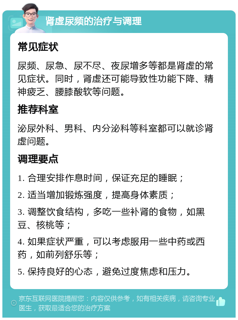 肾虚尿频的治疗与调理 常见症状 尿频、尿急、尿不尽、夜尿增多等都是肾虚的常见症状。同时，肾虚还可能导致性功能下降、精神疲乏、腰膝酸软等问题。 推荐科室 泌尿外科、男科、内分泌科等科室都可以就诊肾虚问题。 调理要点 1. 合理安排作息时间，保证充足的睡眠； 2. 适当增加锻炼强度，提高身体素质； 3. 调整饮食结构，多吃一些补肾的食物，如黑豆、核桃等； 4. 如果症状严重，可以考虑服用一些中药或西药，如前列舒乐等； 5. 保持良好的心态，避免过度焦虑和压力。