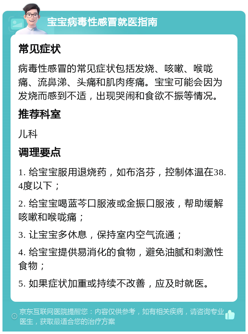 宝宝病毒性感冒就医指南 常见症状 病毒性感冒的常见症状包括发烧、咳嗽、喉咙痛、流鼻涕、头痛和肌肉疼痛。宝宝可能会因为发烧而感到不适，出现哭闹和食欲不振等情况。 推荐科室 儿科 调理要点 1. 给宝宝服用退烧药，如布洛芬，控制体温在38.4度以下； 2. 给宝宝喝蓝芩口服液或金振口服液，帮助缓解咳嗽和喉咙痛； 3. 让宝宝多休息，保持室内空气流通； 4. 给宝宝提供易消化的食物，避免油腻和刺激性食物； 5. 如果症状加重或持续不改善，应及时就医。