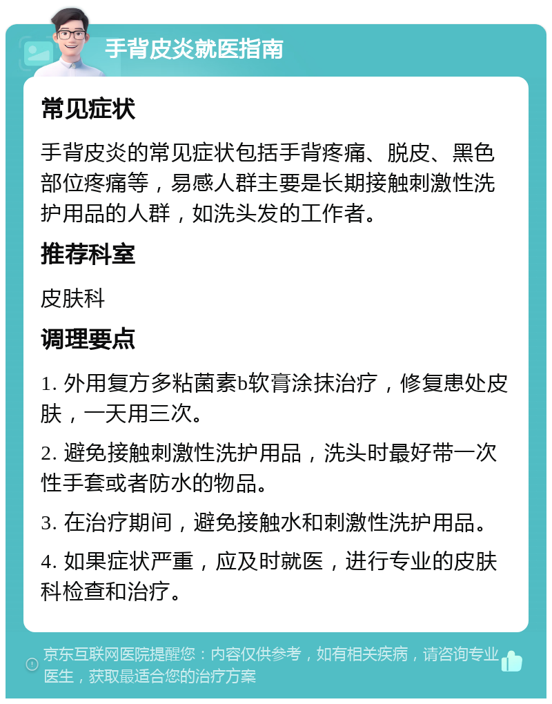 手背皮炎就医指南 常见症状 手背皮炎的常见症状包括手背疼痛、脱皮、黑色部位疼痛等，易感人群主要是长期接触刺激性洗护用品的人群，如洗头发的工作者。 推荐科室 皮肤科 调理要点 1. 外用复方多粘菌素b软膏涂抹治疗，修复患处皮肤，一天用三次。 2. 避免接触刺激性洗护用品，洗头时最好带一次性手套或者防水的物品。 3. 在治疗期间，避免接触水和刺激性洗护用品。 4. 如果症状严重，应及时就医，进行专业的皮肤科检查和治疗。