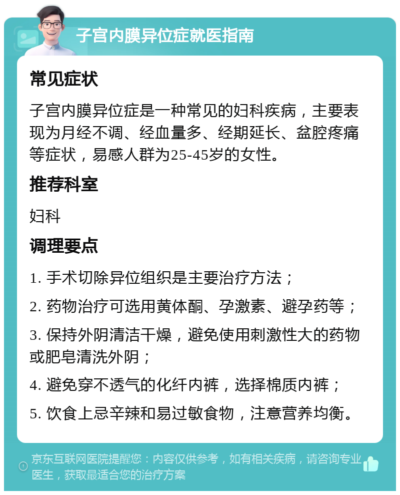 子宫内膜异位症就医指南 常见症状 子宫内膜异位症是一种常见的妇科疾病，主要表现为月经不调、经血量多、经期延长、盆腔疼痛等症状，易感人群为25-45岁的女性。 推荐科室 妇科 调理要点 1. 手术切除异位组织是主要治疗方法； 2. 药物治疗可选用黄体酮、孕激素、避孕药等； 3. 保持外阴清洁干燥，避免使用刺激性大的药物或肥皂清洗外阴； 4. 避免穿不透气的化纤内裤，选择棉质内裤； 5. 饮食上忌辛辣和易过敏食物，注意营养均衡。