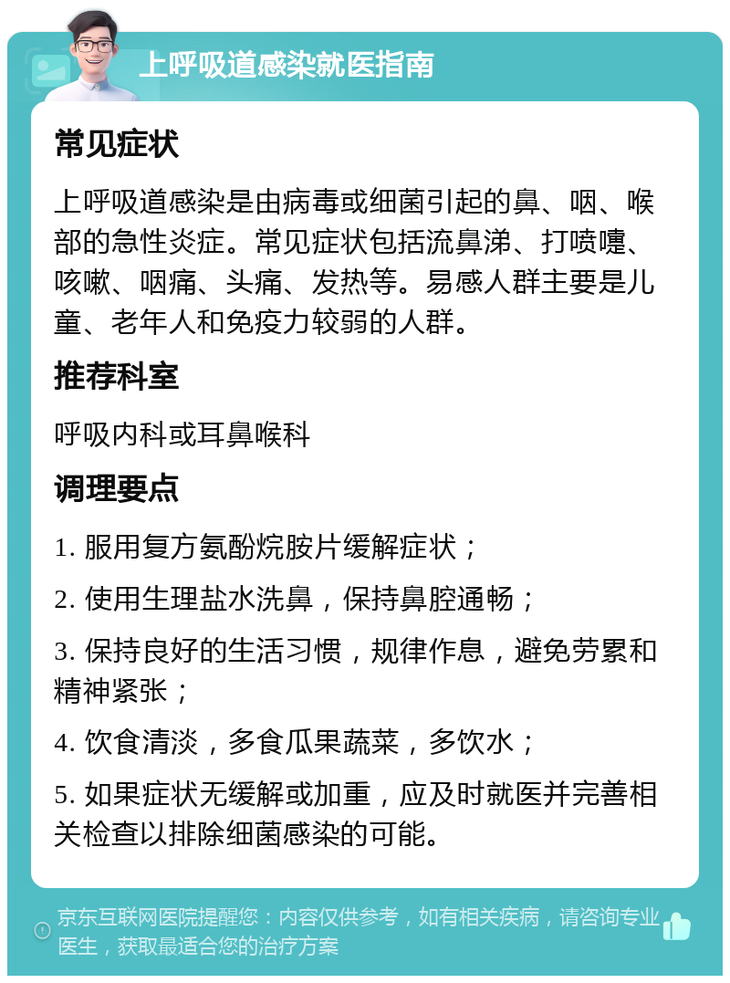 上呼吸道感染就医指南 常见症状 上呼吸道感染是由病毒或细菌引起的鼻、咽、喉部的急性炎症。常见症状包括流鼻涕、打喷嚏、咳嗽、咽痛、头痛、发热等。易感人群主要是儿童、老年人和免疫力较弱的人群。 推荐科室 呼吸内科或耳鼻喉科 调理要点 1. 服用复方氨酚烷胺片缓解症状； 2. 使用生理盐水洗鼻，保持鼻腔通畅； 3. 保持良好的生活习惯，规律作息，避免劳累和精神紧张； 4. 饮食清淡，多食瓜果蔬菜，多饮水； 5. 如果症状无缓解或加重，应及时就医并完善相关检查以排除细菌感染的可能。