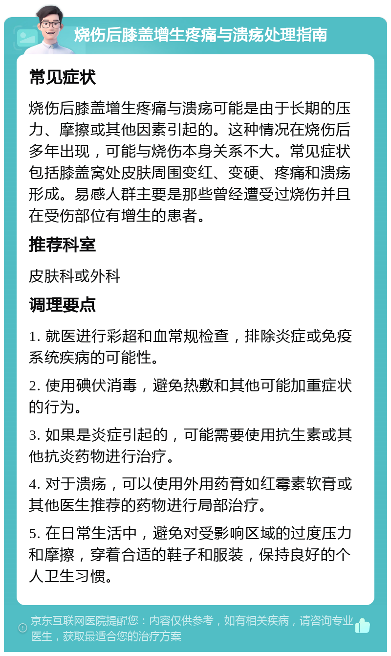 烧伤后膝盖增生疼痛与溃疡处理指南 常见症状 烧伤后膝盖增生疼痛与溃疡可能是由于长期的压力、摩擦或其他因素引起的。这种情况在烧伤后多年出现，可能与烧伤本身关系不大。常见症状包括膝盖窝处皮肤周围变红、变硬、疼痛和溃疡形成。易感人群主要是那些曾经遭受过烧伤并且在受伤部位有增生的患者。 推荐科室 皮肤科或外科 调理要点 1. 就医进行彩超和血常规检查，排除炎症或免疫系统疾病的可能性。 2. 使用碘伏消毒，避免热敷和其他可能加重症状的行为。 3. 如果是炎症引起的，可能需要使用抗生素或其他抗炎药物进行治疗。 4. 对于溃疡，可以使用外用药膏如红霉素软膏或其他医生推荐的药物进行局部治疗。 5. 在日常生活中，避免对受影响区域的过度压力和摩擦，穿着合适的鞋子和服装，保持良好的个人卫生习惯。