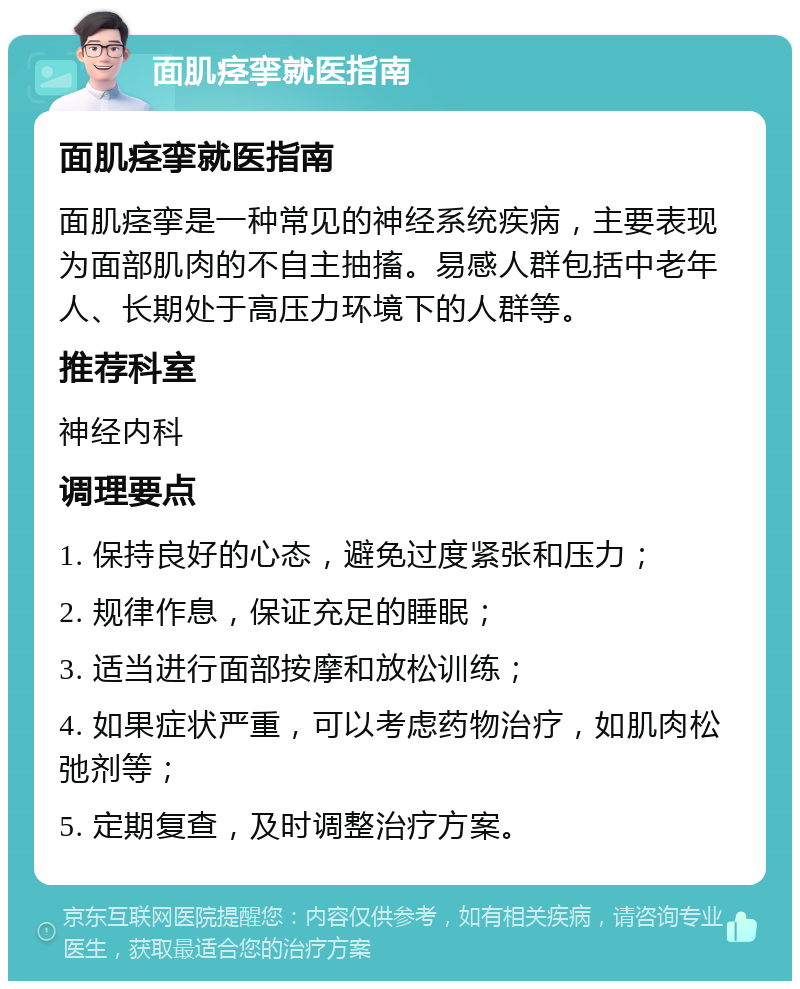 面肌痉挛就医指南 面肌痉挛就医指南 面肌痉挛是一种常见的神经系统疾病，主要表现为面部肌肉的不自主抽搐。易感人群包括中老年人、长期处于高压力环境下的人群等。 推荐科室 神经内科 调理要点 1. 保持良好的心态，避免过度紧张和压力； 2. 规律作息，保证充足的睡眠； 3. 适当进行面部按摩和放松训练； 4. 如果症状严重，可以考虑药物治疗，如肌肉松弛剂等； 5. 定期复查，及时调整治疗方案。