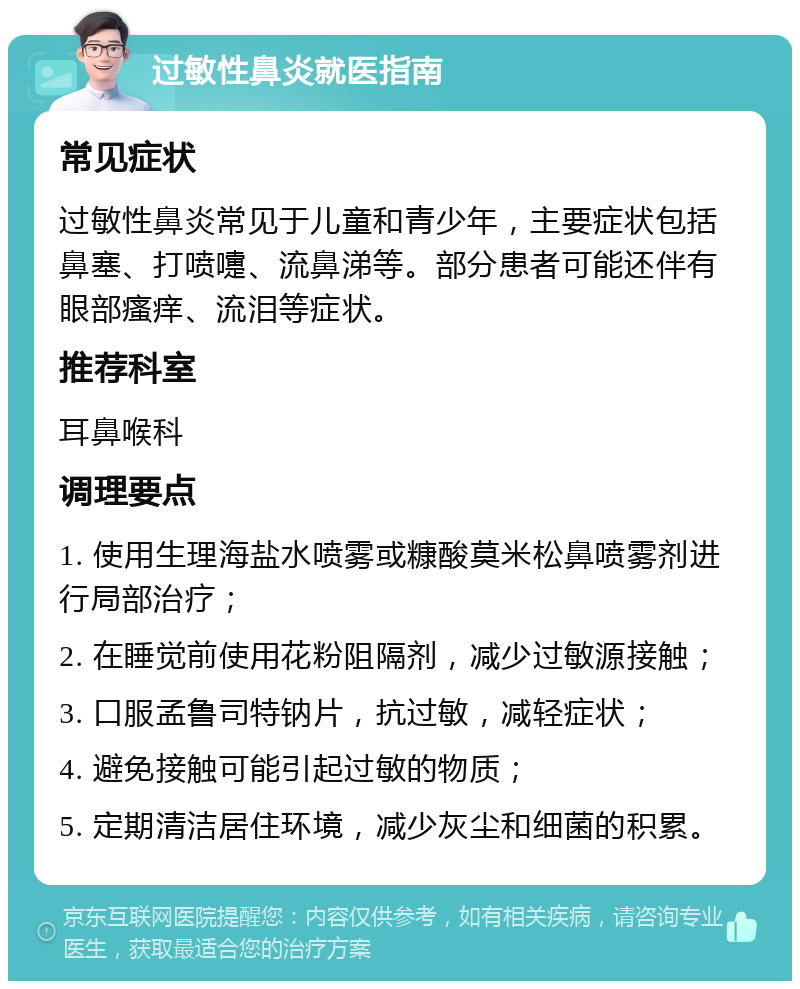 过敏性鼻炎就医指南 常见症状 过敏性鼻炎常见于儿童和青少年，主要症状包括鼻塞、打喷嚏、流鼻涕等。部分患者可能还伴有眼部瘙痒、流泪等症状。 推荐科室 耳鼻喉科 调理要点 1. 使用生理海盐水喷雾或糠酸莫米松鼻喷雾剂进行局部治疗； 2. 在睡觉前使用花粉阻隔剂，减少过敏源接触； 3. 口服孟鲁司特钠片，抗过敏，减轻症状； 4. 避免接触可能引起过敏的物质； 5. 定期清洁居住环境，减少灰尘和细菌的积累。