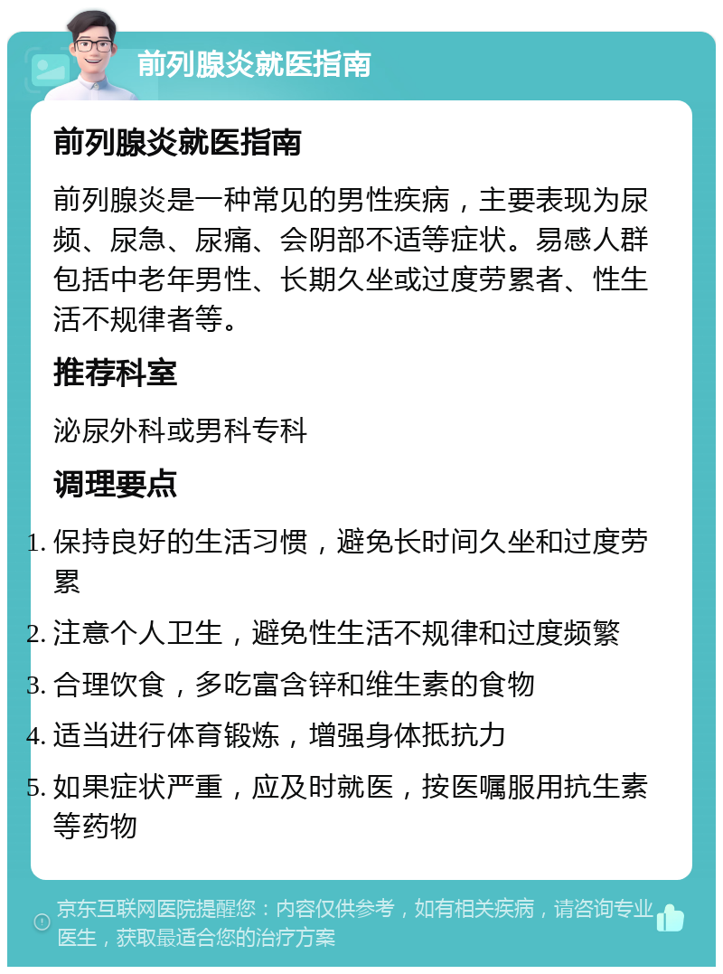 前列腺炎就医指南 前列腺炎就医指南 前列腺炎是一种常见的男性疾病，主要表现为尿频、尿急、尿痛、会阴部不适等症状。易感人群包括中老年男性、长期久坐或过度劳累者、性生活不规律者等。 推荐科室 泌尿外科或男科专科 调理要点 保持良好的生活习惯，避免长时间久坐和过度劳累 注意个人卫生，避免性生活不规律和过度频繁 合理饮食，多吃富含锌和维生素的食物 适当进行体育锻炼，增强身体抵抗力 如果症状严重，应及时就医，按医嘱服用抗生素等药物