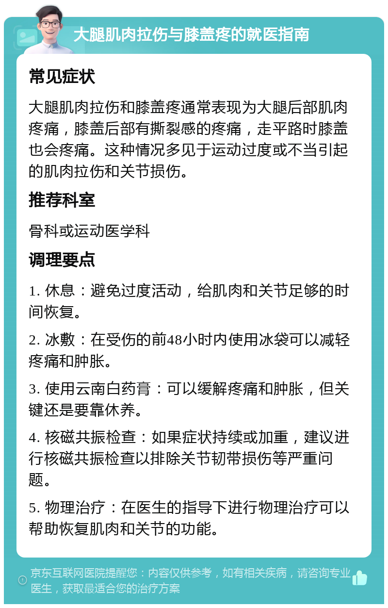 大腿肌肉拉伤与膝盖疼的就医指南 常见症状 大腿肌肉拉伤和膝盖疼通常表现为大腿后部肌肉疼痛，膝盖后部有撕裂感的疼痛，走平路时膝盖也会疼痛。这种情况多见于运动过度或不当引起的肌肉拉伤和关节损伤。 推荐科室 骨科或运动医学科 调理要点 1. 休息：避免过度活动，给肌肉和关节足够的时间恢复。 2. 冰敷：在受伤的前48小时内使用冰袋可以减轻疼痛和肿胀。 3. 使用云南白药膏：可以缓解疼痛和肿胀，但关键还是要靠休养。 4. 核磁共振检查：如果症状持续或加重，建议进行核磁共振检查以排除关节韧带损伤等严重问题。 5. 物理治疗：在医生的指导下进行物理治疗可以帮助恢复肌肉和关节的功能。