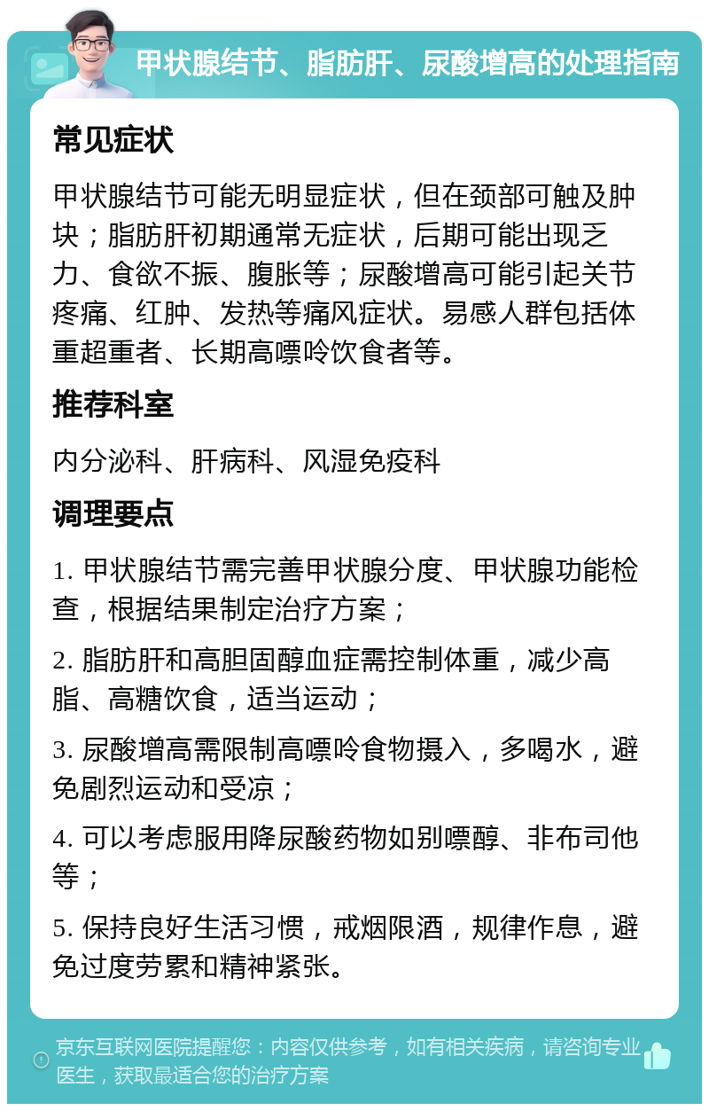 甲状腺结节、脂肪肝、尿酸增高的处理指南 常见症状 甲状腺结节可能无明显症状，但在颈部可触及肿块；脂肪肝初期通常无症状，后期可能出现乏力、食欲不振、腹胀等；尿酸增高可能引起关节疼痛、红肿、发热等痛风症状。易感人群包括体重超重者、长期高嘌呤饮食者等。 推荐科室 内分泌科、肝病科、风湿免疫科 调理要点 1. 甲状腺结节需完善甲状腺分度、甲状腺功能检查，根据结果制定治疗方案； 2. 脂肪肝和高胆固醇血症需控制体重，减少高脂、高糖饮食，适当运动； 3. 尿酸增高需限制高嘌呤食物摄入，多喝水，避免剧烈运动和受凉； 4. 可以考虑服用降尿酸药物如别嘌醇、非布司他等； 5. 保持良好生活习惯，戒烟限酒，规律作息，避免过度劳累和精神紧张。