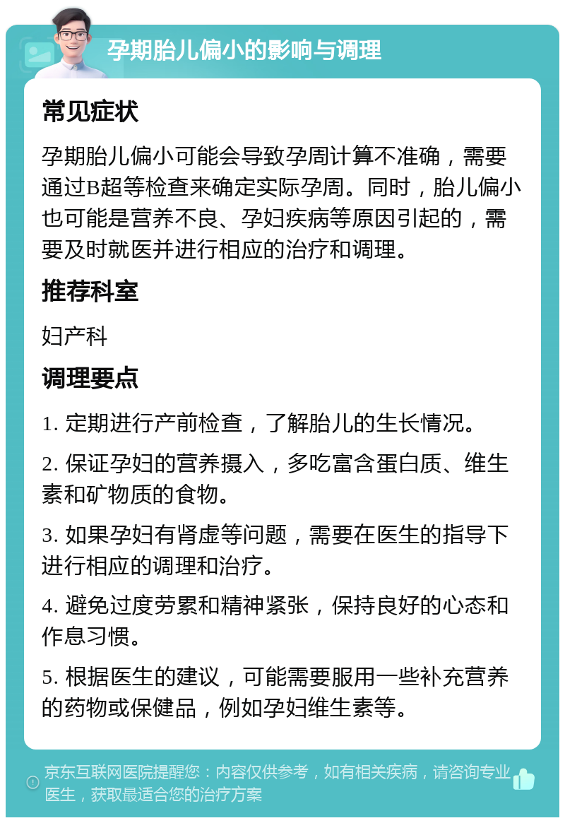 孕期胎儿偏小的影响与调理 常见症状 孕期胎儿偏小可能会导致孕周计算不准确，需要通过B超等检查来确定实际孕周。同时，胎儿偏小也可能是营养不良、孕妇疾病等原因引起的，需要及时就医并进行相应的治疗和调理。 推荐科室 妇产科 调理要点 1. 定期进行产前检查，了解胎儿的生长情况。 2. 保证孕妇的营养摄入，多吃富含蛋白质、维生素和矿物质的食物。 3. 如果孕妇有肾虚等问题，需要在医生的指导下进行相应的调理和治疗。 4. 避免过度劳累和精神紧张，保持良好的心态和作息习惯。 5. 根据医生的建议，可能需要服用一些补充营养的药物或保健品，例如孕妇维生素等。