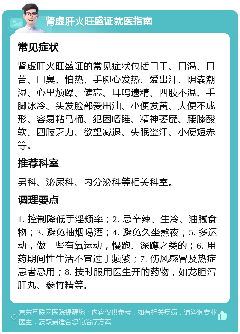 肾虚肝火旺盛证就医指南 常见症状 肾虚肝火旺盛证的常见症状包括口干、口渴、口苦、口臭、怕热、手脚心发热、爱出汗、阴囊潮湿、心里烦躁、健忘、耳鸣遗精、四肢不温、手脚冰冷、头发脸部爱出油、小便发黄、大便不成形、容易粘马桶、犯困嗜睡、精神萎靡、腰膝酸软、四肢乏力、欲望减退、失眠盗汗、小便短赤等。 推荐科室 男科、泌尿科、内分泌科等相关科室。 调理要点 1. 控制降低手淫频率；2. 忌辛辣、生冷、油腻食物；3. 避免抽烟喝酒；4. 避免久坐熬夜；5. 多运动，做一些有氧运动，慢跑、深蹲之类的；6. 用药期间性生活不宜过于频繁；7. 伤风感冒及热症患者忌用；8. 按时服用医生开的药物，如龙胆泻肝丸、参竹精等。