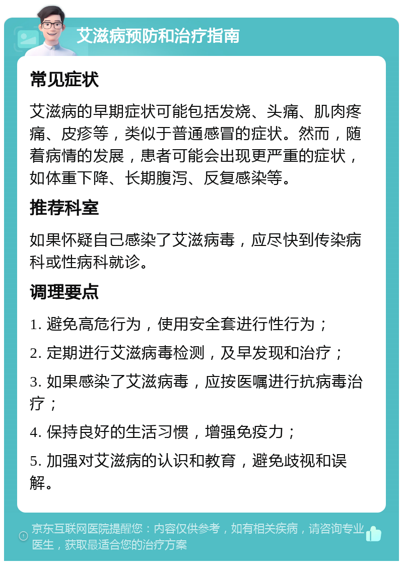 艾滋病预防和治疗指南 常见症状 艾滋病的早期症状可能包括发烧、头痛、肌肉疼痛、皮疹等，类似于普通感冒的症状。然而，随着病情的发展，患者可能会出现更严重的症状，如体重下降、长期腹泻、反复感染等。 推荐科室 如果怀疑自己感染了艾滋病毒，应尽快到传染病科或性病科就诊。 调理要点 1. 避免高危行为，使用安全套进行性行为； 2. 定期进行艾滋病毒检测，及早发现和治疗； 3. 如果感染了艾滋病毒，应按医嘱进行抗病毒治疗； 4. 保持良好的生活习惯，增强免疫力； 5. 加强对艾滋病的认识和教育，避免歧视和误解。