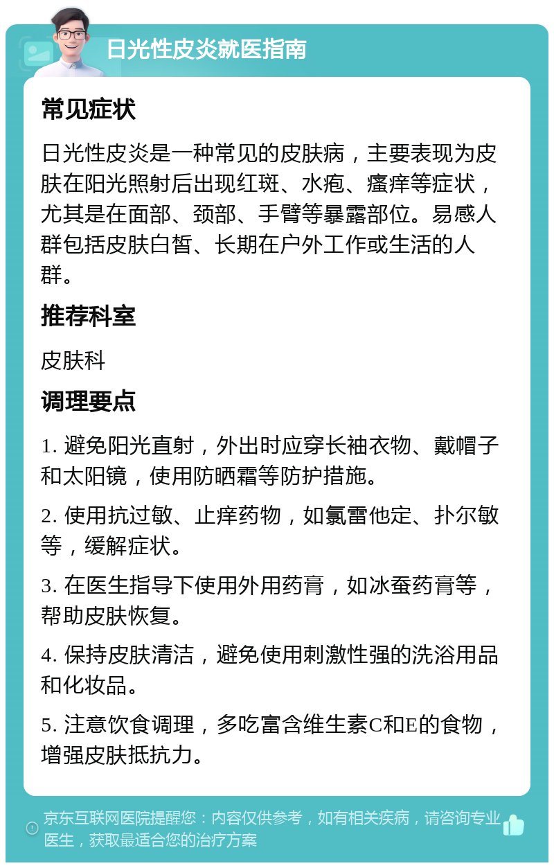 日光性皮炎就医指南 常见症状 日光性皮炎是一种常见的皮肤病，主要表现为皮肤在阳光照射后出现红斑、水疱、瘙痒等症状，尤其是在面部、颈部、手臂等暴露部位。易感人群包括皮肤白皙、长期在户外工作或生活的人群。 推荐科室 皮肤科 调理要点 1. 避免阳光直射，外出时应穿长袖衣物、戴帽子和太阳镜，使用防晒霜等防护措施。 2. 使用抗过敏、止痒药物，如氯雷他定、扑尔敏等，缓解症状。 3. 在医生指导下使用外用药膏，如冰蚕药膏等，帮助皮肤恢复。 4. 保持皮肤清洁，避免使用刺激性强的洗浴用品和化妆品。 5. 注意饮食调理，多吃富含维生素C和E的食物，增强皮肤抵抗力。