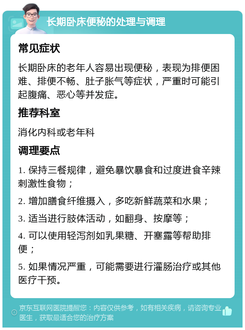 长期卧床便秘的处理与调理 常见症状 长期卧床的老年人容易出现便秘，表现为排便困难、排便不畅、肚子胀气等症状，严重时可能引起腹痛、恶心等并发症。 推荐科室 消化内科或老年科 调理要点 1. 保持三餐规律，避免暴饮暴食和过度进食辛辣刺激性食物； 2. 增加膳食纤维摄入，多吃新鲜蔬菜和水果； 3. 适当进行肢体活动，如翻身、按摩等； 4. 可以使用轻泻剂如乳果糖、开塞露等帮助排便； 5. 如果情况严重，可能需要进行灌肠治疗或其他医疗干预。