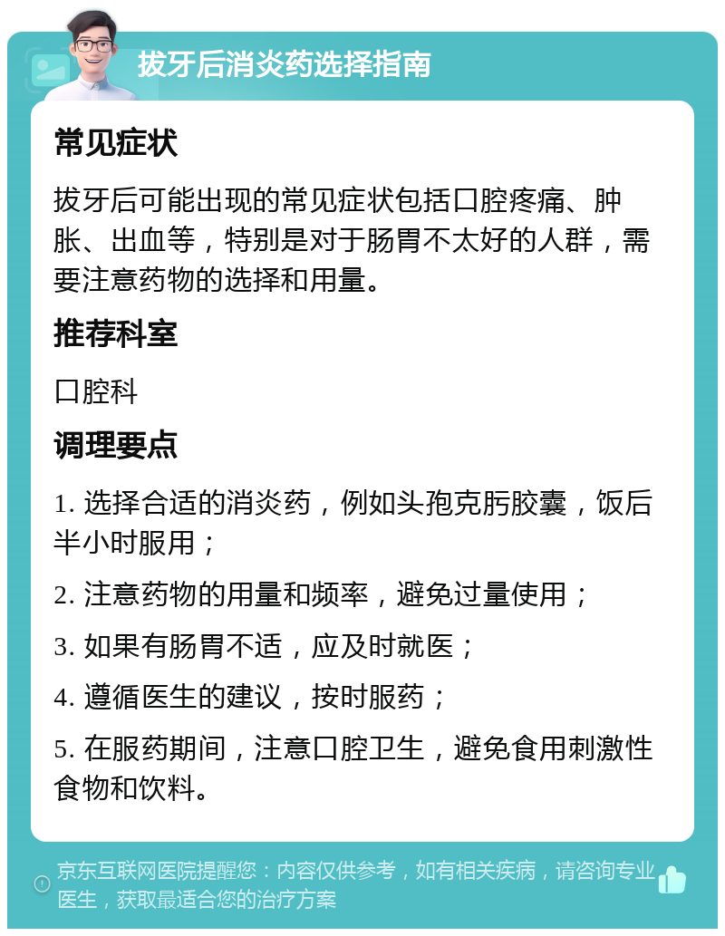 拔牙后消炎药选择指南 常见症状 拔牙后可能出现的常见症状包括口腔疼痛、肿胀、出血等，特别是对于肠胃不太好的人群，需要注意药物的选择和用量。 推荐科室 口腔科 调理要点 1. 选择合适的消炎药，例如头孢克肟胶囊，饭后半小时服用； 2. 注意药物的用量和频率，避免过量使用； 3. 如果有肠胃不适，应及时就医； 4. 遵循医生的建议，按时服药； 5. 在服药期间，注意口腔卫生，避免食用刺激性食物和饮料。