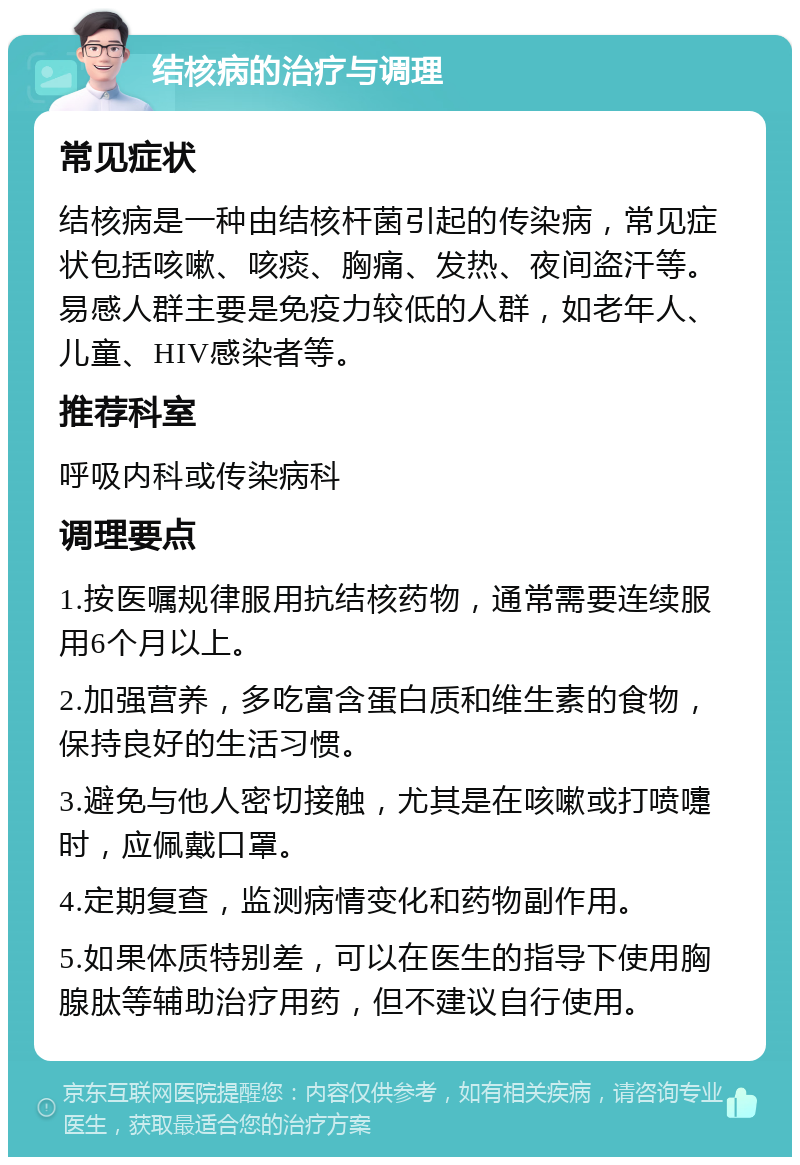 结核病的治疗与调理 常见症状 结核病是一种由结核杆菌引起的传染病，常见症状包括咳嗽、咳痰、胸痛、发热、夜间盗汗等。易感人群主要是免疫力较低的人群，如老年人、儿童、HIV感染者等。 推荐科室 呼吸内科或传染病科 调理要点 1.按医嘱规律服用抗结核药物，通常需要连续服用6个月以上。 2.加强营养，多吃富含蛋白质和维生素的食物，保持良好的生活习惯。 3.避免与他人密切接触，尤其是在咳嗽或打喷嚏时，应佩戴口罩。 4.定期复查，监测病情变化和药物副作用。 5.如果体质特别差，可以在医生的指导下使用胸腺肽等辅助治疗用药，但不建议自行使用。