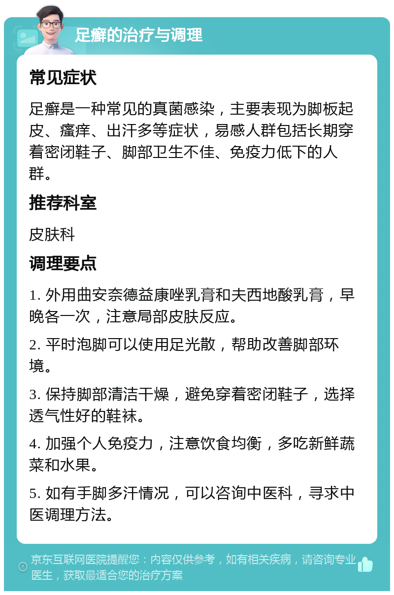 足癣的治疗与调理 常见症状 足癣是一种常见的真菌感染，主要表现为脚板起皮、瘙痒、出汗多等症状，易感人群包括长期穿着密闭鞋子、脚部卫生不佳、免疫力低下的人群。 推荐科室 皮肤科 调理要点 1. 外用曲安奈德益康唑乳膏和夫西地酸乳膏，早晚各一次，注意局部皮肤反应。 2. 平时泡脚可以使用足光散，帮助改善脚部环境。 3. 保持脚部清洁干燥，避免穿着密闭鞋子，选择透气性好的鞋袜。 4. 加强个人免疫力，注意饮食均衡，多吃新鲜蔬菜和水果。 5. 如有手脚多汗情况，可以咨询中医科，寻求中医调理方法。