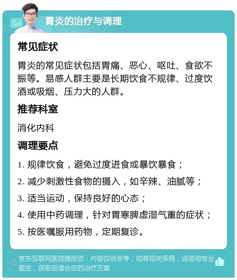 胃炎的治疗与调理 常见症状 胃炎的常见症状包括胃痛、恶心、呕吐、食欲不振等。易感人群主要是长期饮食不规律、过度饮酒或吸烟、压力大的人群。 推荐科室 消化内科 调理要点 1. 规律饮食，避免过度进食或暴饮暴食； 2. 减少刺激性食物的摄入，如辛辣、油腻等； 3. 适当运动，保持良好的心态； 4. 使用中药调理，针对胃寒脾虚湿气重的症状； 5. 按医嘱服用药物，定期复诊。