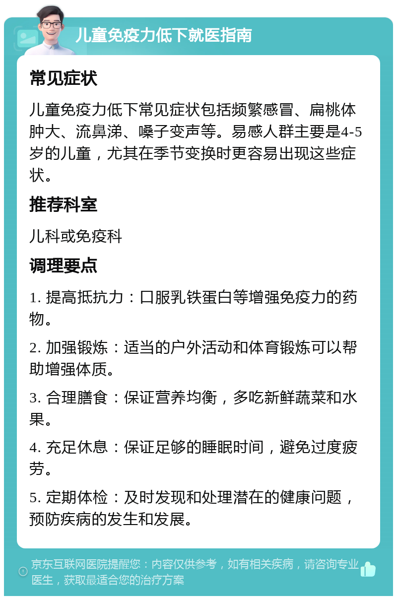 儿童免疫力低下就医指南 常见症状 儿童免疫力低下常见症状包括频繁感冒、扁桃体肿大、流鼻涕、嗓子变声等。易感人群主要是4-5岁的儿童，尤其在季节变换时更容易出现这些症状。 推荐科室 儿科或免疫科 调理要点 1. 提高抵抗力：口服乳铁蛋白等增强免疫力的药物。 2. 加强锻炼：适当的户外活动和体育锻炼可以帮助增强体质。 3. 合理膳食：保证营养均衡，多吃新鲜蔬菜和水果。 4. 充足休息：保证足够的睡眠时间，避免过度疲劳。 5. 定期体检：及时发现和处理潜在的健康问题，预防疾病的发生和发展。