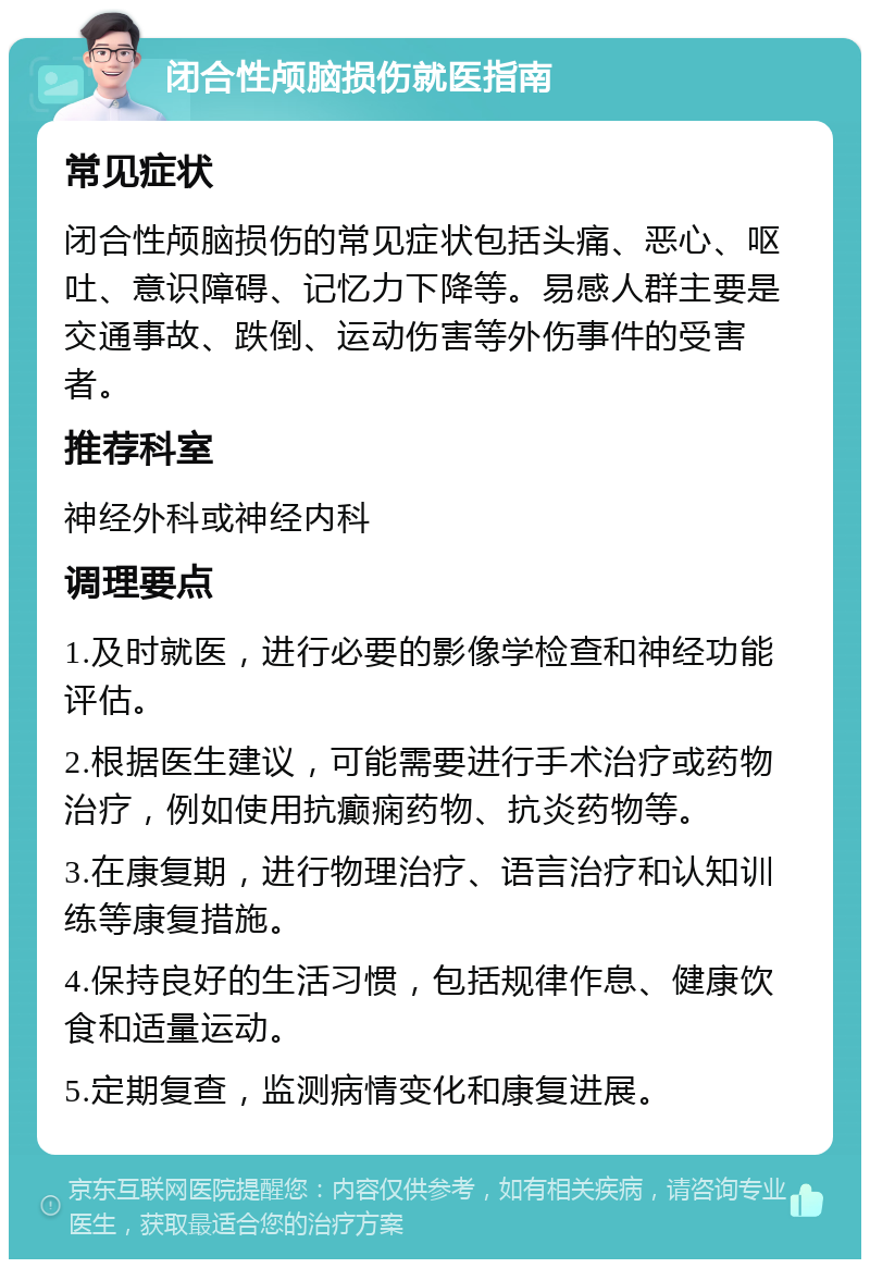 闭合性颅脑损伤就医指南 常见症状 闭合性颅脑损伤的常见症状包括头痛、恶心、呕吐、意识障碍、记忆力下降等。易感人群主要是交通事故、跌倒、运动伤害等外伤事件的受害者。 推荐科室 神经外科或神经内科 调理要点 1.及时就医，进行必要的影像学检查和神经功能评估。 2.根据医生建议，可能需要进行手术治疗或药物治疗，例如使用抗癫痫药物、抗炎药物等。 3.在康复期，进行物理治疗、语言治疗和认知训练等康复措施。 4.保持良好的生活习惯，包括规律作息、健康饮食和适量运动。 5.定期复查，监测病情变化和康复进展。