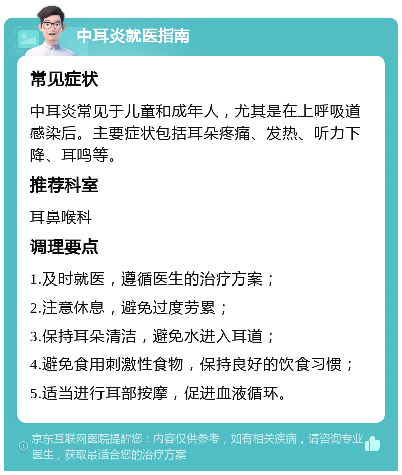 中耳炎就医指南 常见症状 中耳炎常见于儿童和成年人，尤其是在上呼吸道感染后。主要症状包括耳朵疼痛、发热、听力下降、耳鸣等。 推荐科室 耳鼻喉科 调理要点 1.及时就医，遵循医生的治疗方案； 2.注意休息，避免过度劳累； 3.保持耳朵清洁，避免水进入耳道； 4.避免食用刺激性食物，保持良好的饮食习惯； 5.适当进行耳部按摩，促进血液循环。