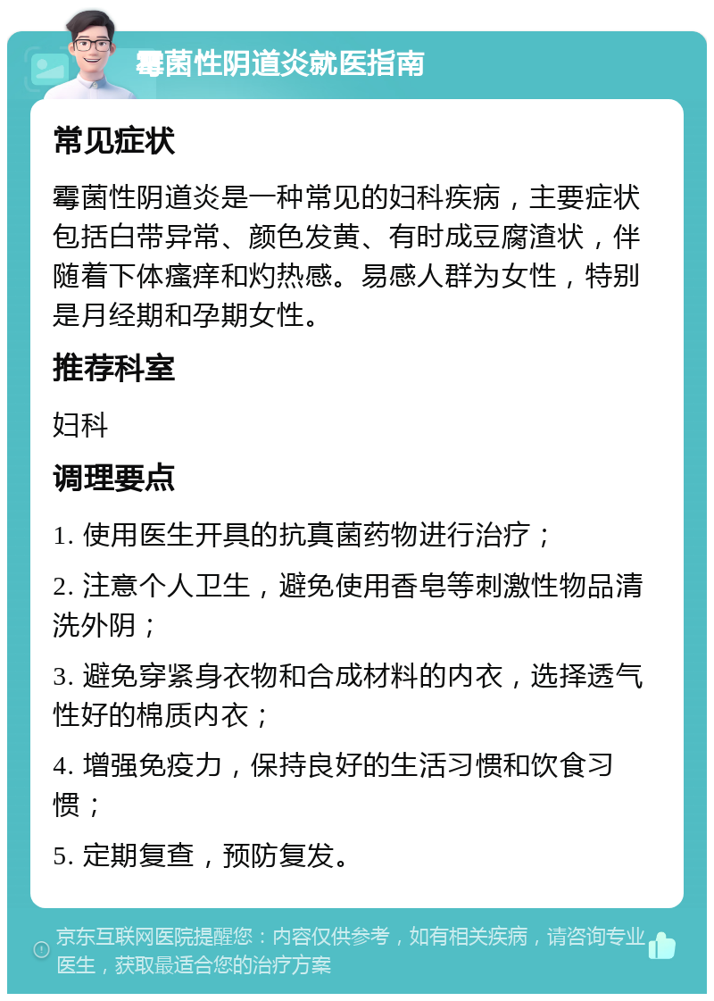 霉菌性阴道炎就医指南 常见症状 霉菌性阴道炎是一种常见的妇科疾病，主要症状包括白带异常、颜色发黄、有时成豆腐渣状，伴随着下体瘙痒和灼热感。易感人群为女性，特别是月经期和孕期女性。 推荐科室 妇科 调理要点 1. 使用医生开具的抗真菌药物进行治疗； 2. 注意个人卫生，避免使用香皂等刺激性物品清洗外阴； 3. 避免穿紧身衣物和合成材料的内衣，选择透气性好的棉质内衣； 4. 增强免疫力，保持良好的生活习惯和饮食习惯； 5. 定期复查，预防复发。