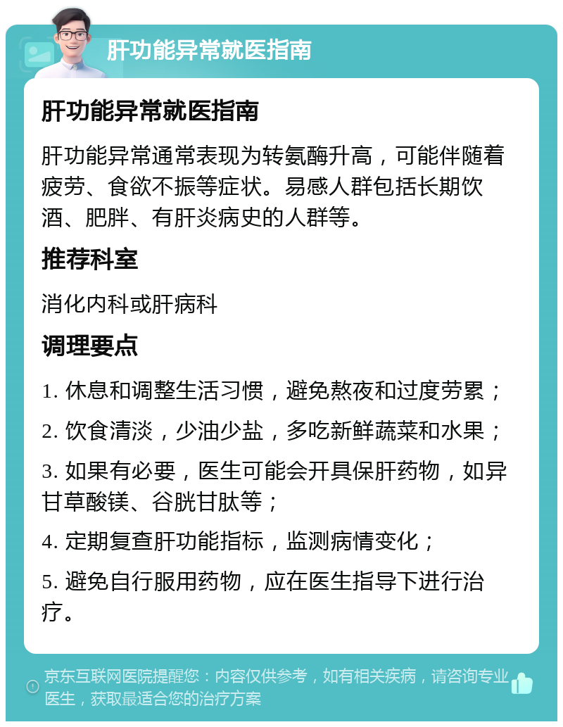 肝功能异常就医指南 肝功能异常就医指南 肝功能异常通常表现为转氨酶升高，可能伴随着疲劳、食欲不振等症状。易感人群包括长期饮酒、肥胖、有肝炎病史的人群等。 推荐科室 消化内科或肝病科 调理要点 1. 休息和调整生活习惯，避免熬夜和过度劳累； 2. 饮食清淡，少油少盐，多吃新鲜蔬菜和水果； 3. 如果有必要，医生可能会开具保肝药物，如异甘草酸镁、谷胱甘肽等； 4. 定期复查肝功能指标，监测病情变化； 5. 避免自行服用药物，应在医生指导下进行治疗。