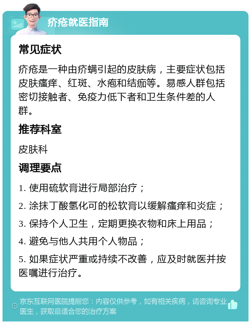 疥疮就医指南 常见症状 疥疮是一种由疥螨引起的皮肤病，主要症状包括皮肤瘙痒、红斑、水疱和结痂等。易感人群包括密切接触者、免疫力低下者和卫生条件差的人群。 推荐科室 皮肤科 调理要点 1. 使用硫软膏进行局部治疗； 2. 涂抹丁酸氢化可的松软膏以缓解瘙痒和炎症； 3. 保持个人卫生，定期更换衣物和床上用品； 4. 避免与他人共用个人物品； 5. 如果症状严重或持续不改善，应及时就医并按医嘱进行治疗。