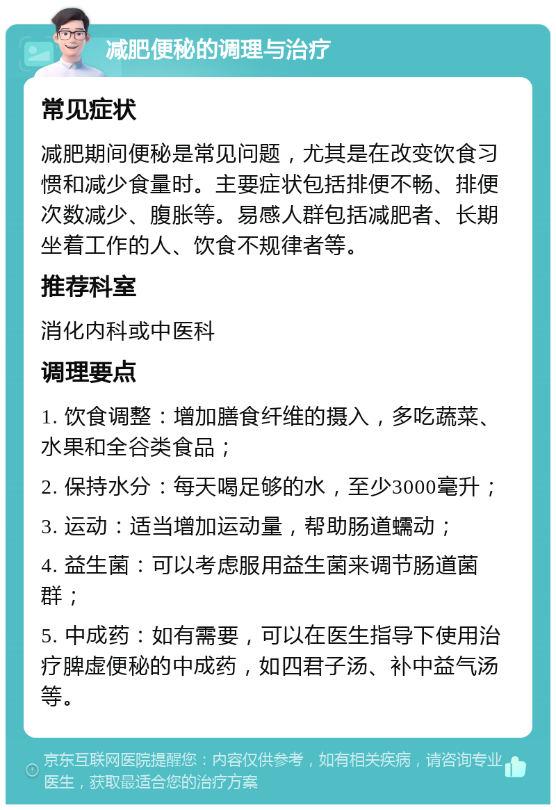 减肥便秘的调理与治疗 常见症状 减肥期间便秘是常见问题，尤其是在改变饮食习惯和减少食量时。主要症状包括排便不畅、排便次数减少、腹胀等。易感人群包括减肥者、长期坐着工作的人、饮食不规律者等。 推荐科室 消化内科或中医科 调理要点 1. 饮食调整：增加膳食纤维的摄入，多吃蔬菜、水果和全谷类食品； 2. 保持水分：每天喝足够的水，至少3000毫升； 3. 运动：适当增加运动量，帮助肠道蠕动； 4. 益生菌：可以考虑服用益生菌来调节肠道菌群； 5. 中成药：如有需要，可以在医生指导下使用治疗脾虚便秘的中成药，如四君子汤、补中益气汤等。