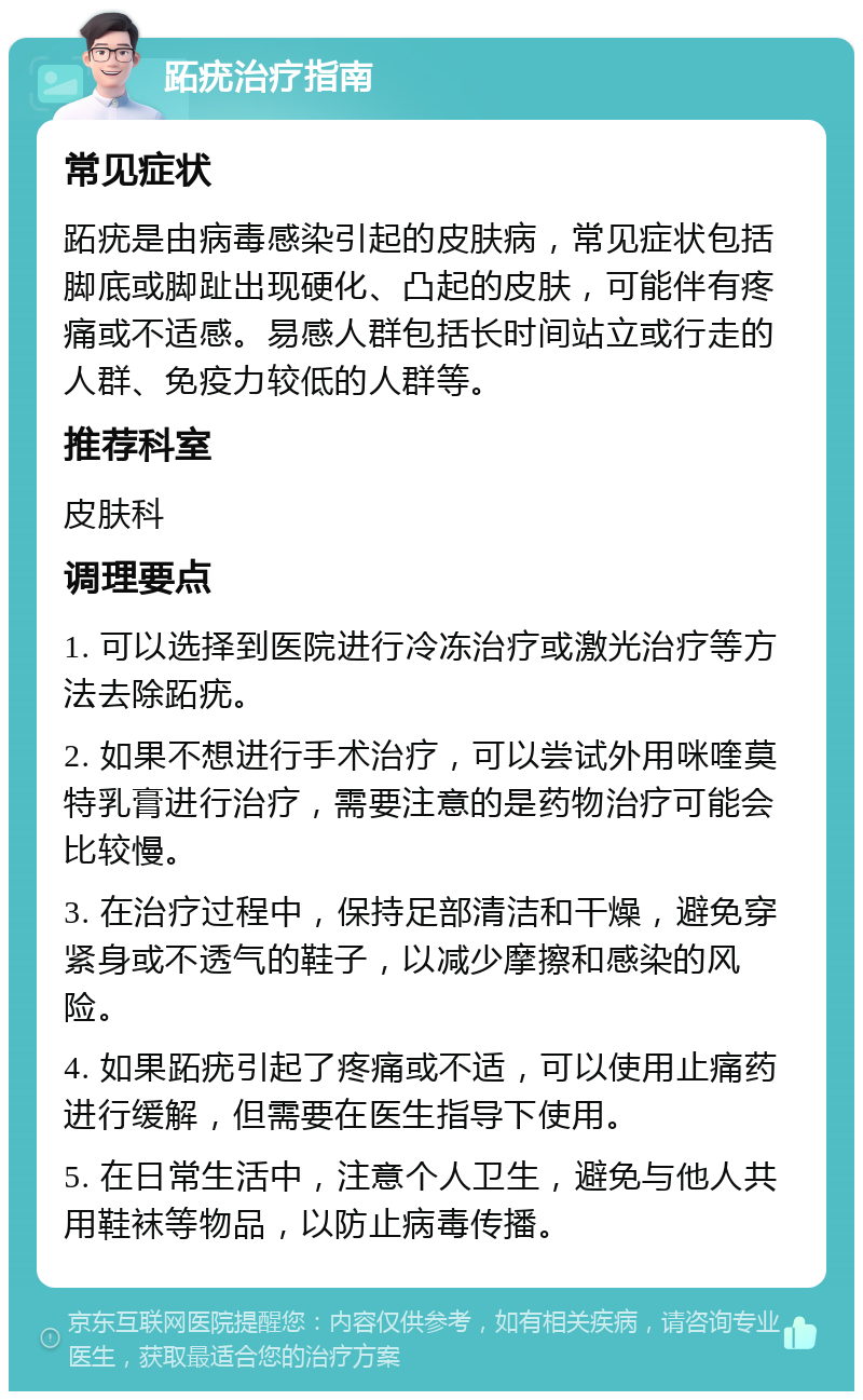 跖疣治疗指南 常见症状 跖疣是由病毒感染引起的皮肤病，常见症状包括脚底或脚趾出现硬化、凸起的皮肤，可能伴有疼痛或不适感。易感人群包括长时间站立或行走的人群、免疫力较低的人群等。 推荐科室 皮肤科 调理要点 1. 可以选择到医院进行冷冻治疗或激光治疗等方法去除跖疣。 2. 如果不想进行手术治疗，可以尝试外用咪喹莫特乳膏进行治疗，需要注意的是药物治疗可能会比较慢。 3. 在治疗过程中，保持足部清洁和干燥，避免穿紧身或不透气的鞋子，以减少摩擦和感染的风险。 4. 如果跖疣引起了疼痛或不适，可以使用止痛药进行缓解，但需要在医生指导下使用。 5. 在日常生活中，注意个人卫生，避免与他人共用鞋袜等物品，以防止病毒传播。