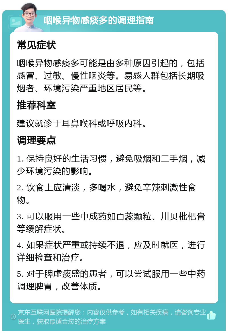 咽喉异物感痰多的调理指南 常见症状 咽喉异物感痰多可能是由多种原因引起的，包括感冒、过敏、慢性咽炎等。易感人群包括长期吸烟者、环境污染严重地区居民等。 推荐科室 建议就诊于耳鼻喉科或呼吸内科。 调理要点 1. 保持良好的生活习惯，避免吸烟和二手烟，减少环境污染的影响。 2. 饮食上应清淡，多喝水，避免辛辣刺激性食物。 3. 可以服用一些中成药如百蕊颗粒、川贝枇杷膏等缓解症状。 4. 如果症状严重或持续不退，应及时就医，进行详细检查和治疗。 5. 对于脾虚痰盛的患者，可以尝试服用一些中药调理脾胃，改善体质。