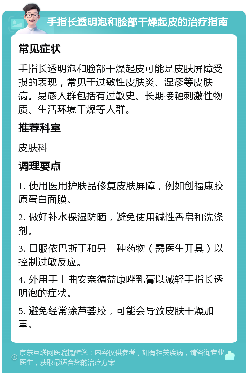 手指长透明泡和脸部干燥起皮的治疗指南 常见症状 手指长透明泡和脸部干燥起皮可能是皮肤屏障受损的表现，常见于过敏性皮肤炎、湿疹等皮肤病。易感人群包括有过敏史、长期接触刺激性物质、生活环境干燥等人群。 推荐科室 皮肤科 调理要点 1. 使用医用护肤品修复皮肤屏障，例如创福康胶原蛋白面膜。 2. 做好补水保湿防晒，避免使用碱性香皂和洗涤剂。 3. 口服依巴斯丁和另一种药物（需医生开具）以控制过敏反应。 4. 外用手上曲安奈德益康唑乳膏以减轻手指长透明泡的症状。 5. 避免经常涂芦荟胶，可能会导致皮肤干燥加重。