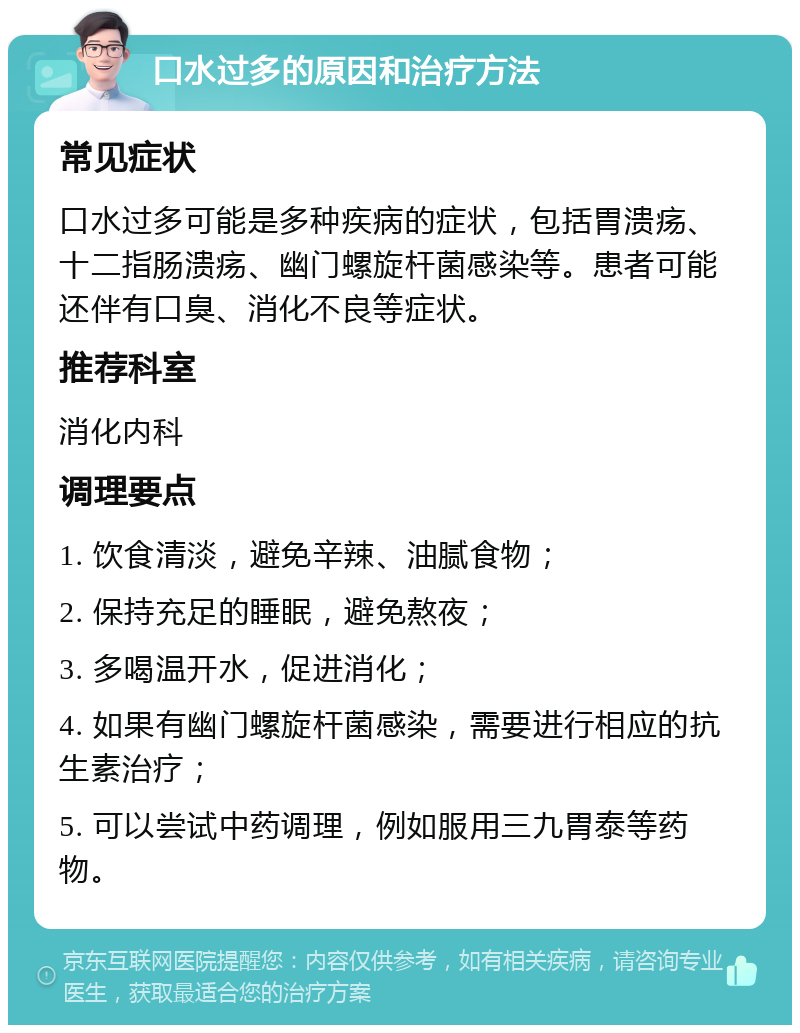 口水过多的原因和治疗方法 常见症状 口水过多可能是多种疾病的症状，包括胃溃疡、十二指肠溃疡、幽门螺旋杆菌感染等。患者可能还伴有口臭、消化不良等症状。 推荐科室 消化内科 调理要点 1. 饮食清淡，避免辛辣、油腻食物； 2. 保持充足的睡眠，避免熬夜； 3. 多喝温开水，促进消化； 4. 如果有幽门螺旋杆菌感染，需要进行相应的抗生素治疗； 5. 可以尝试中药调理，例如服用三九胃泰等药物。