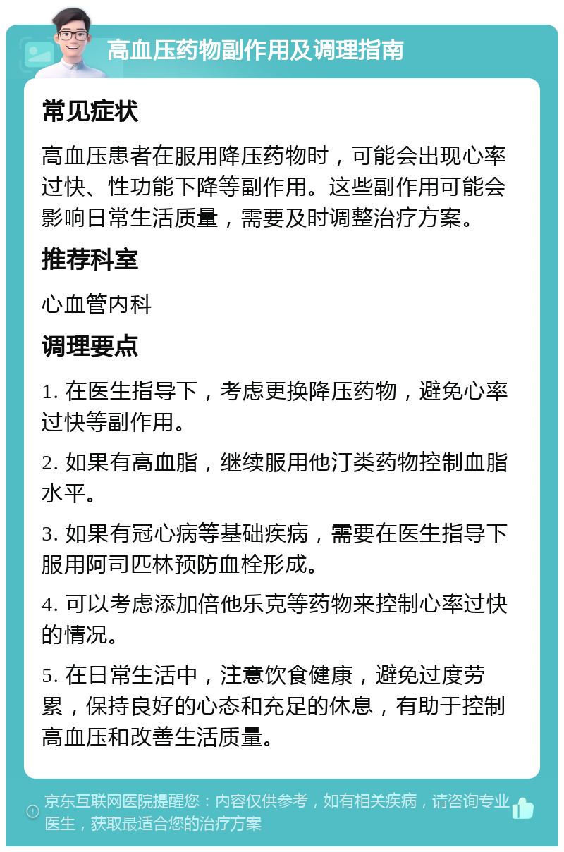 高血压药物副作用及调理指南 常见症状 高血压患者在服用降压药物时，可能会出现心率过快、性功能下降等副作用。这些副作用可能会影响日常生活质量，需要及时调整治疗方案。 推荐科室 心血管内科 调理要点 1. 在医生指导下，考虑更换降压药物，避免心率过快等副作用。 2. 如果有高血脂，继续服用他汀类药物控制血脂水平。 3. 如果有冠心病等基础疾病，需要在医生指导下服用阿司匹林预防血栓形成。 4. 可以考虑添加倍他乐克等药物来控制心率过快的情况。 5. 在日常生活中，注意饮食健康，避免过度劳累，保持良好的心态和充足的休息，有助于控制高血压和改善生活质量。