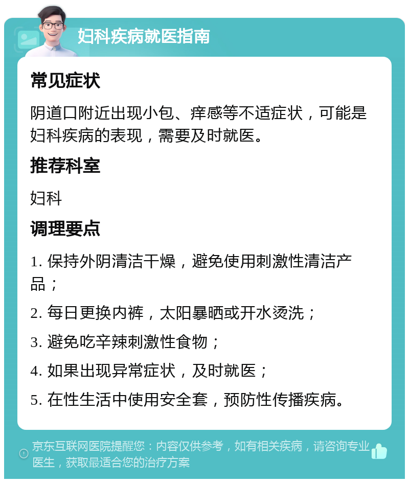 妇科疾病就医指南 常见症状 阴道口附近出现小包、痒感等不适症状，可能是妇科疾病的表现，需要及时就医。 推荐科室 妇科 调理要点 1. 保持外阴清洁干燥，避免使用刺激性清洁产品； 2. 每日更换内裤，太阳暴晒或开水烫洗； 3. 避免吃辛辣刺激性食物； 4. 如果出现异常症状，及时就医； 5. 在性生活中使用安全套，预防性传播疾病。