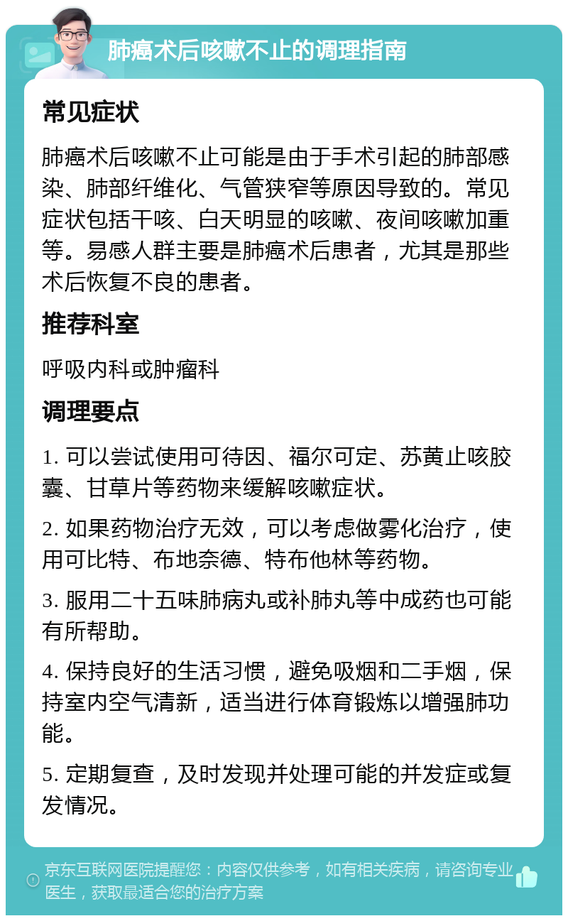 肺癌术后咳嗽不止的调理指南 常见症状 肺癌术后咳嗽不止可能是由于手术引起的肺部感染、肺部纤维化、气管狭窄等原因导致的。常见症状包括干咳、白天明显的咳嗽、夜间咳嗽加重等。易感人群主要是肺癌术后患者，尤其是那些术后恢复不良的患者。 推荐科室 呼吸内科或肿瘤科 调理要点 1. 可以尝试使用可待因、福尔可定、苏黄止咳胶囊、甘草片等药物来缓解咳嗽症状。 2. 如果药物治疗无效，可以考虑做雾化治疗，使用可比特、布地奈德、特布他林等药物。 3. 服用二十五味肺病丸或补肺丸等中成药也可能有所帮助。 4. 保持良好的生活习惯，避免吸烟和二手烟，保持室内空气清新，适当进行体育锻炼以增强肺功能。 5. 定期复查，及时发现并处理可能的并发症或复发情况。