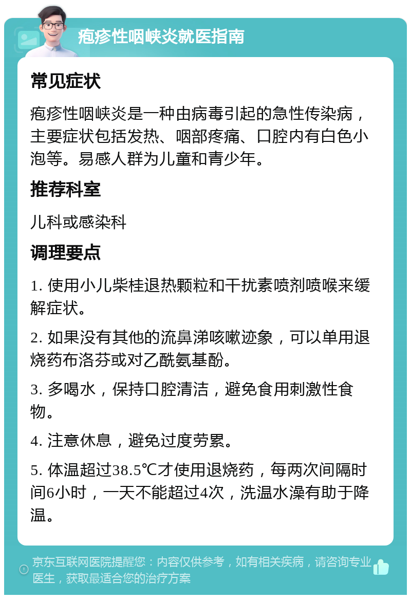 疱疹性咽峡炎就医指南 常见症状 疱疹性咽峡炎是一种由病毒引起的急性传染病，主要症状包括发热、咽部疼痛、口腔内有白色小泡等。易感人群为儿童和青少年。 推荐科室 儿科或感染科 调理要点 1. 使用小儿柴桂退热颗粒和干扰素喷剂喷喉来缓解症状。 2. 如果没有其他的流鼻涕咳嗽迹象，可以单用退烧药布洛芬或对乙酰氨基酚。 3. 多喝水，保持口腔清洁，避免食用刺激性食物。 4. 注意休息，避免过度劳累。 5. 体温超过38.5℃才使用退烧药，每两次间隔时间6小时，一天不能超过4次，洗温水澡有助于降温。