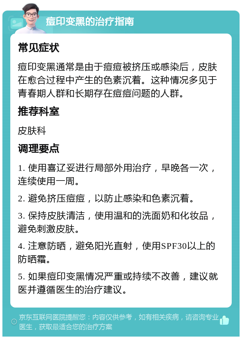 痘印变黑的治疗指南 常见症状 痘印变黑通常是由于痘痘被挤压或感染后，皮肤在愈合过程中产生的色素沉着。这种情况多见于青春期人群和长期存在痘痘问题的人群。 推荐科室 皮肤科 调理要点 1. 使用喜辽妥进行局部外用治疗，早晚各一次，连续使用一周。 2. 避免挤压痘痘，以防止感染和色素沉着。 3. 保持皮肤清洁，使用温和的洗面奶和化妆品，避免刺激皮肤。 4. 注意防晒，避免阳光直射，使用SPF30以上的防晒霜。 5. 如果痘印变黑情况严重或持续不改善，建议就医并遵循医生的治疗建议。